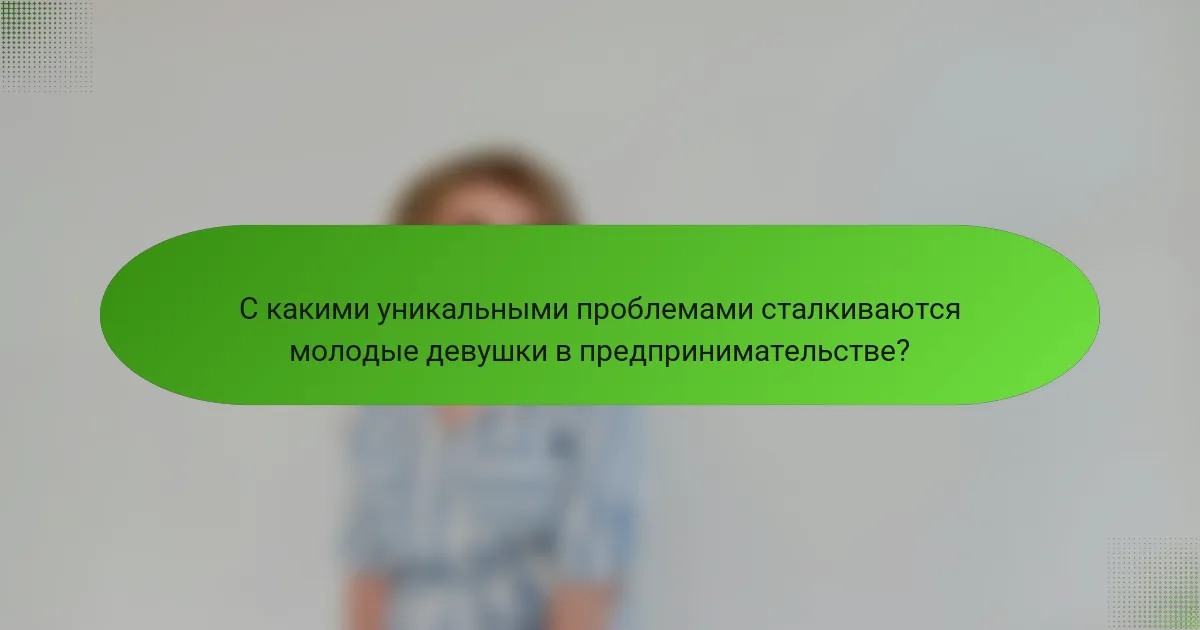 С какими уникальными проблемами сталкиваются молодые девушки в предпринимательстве?