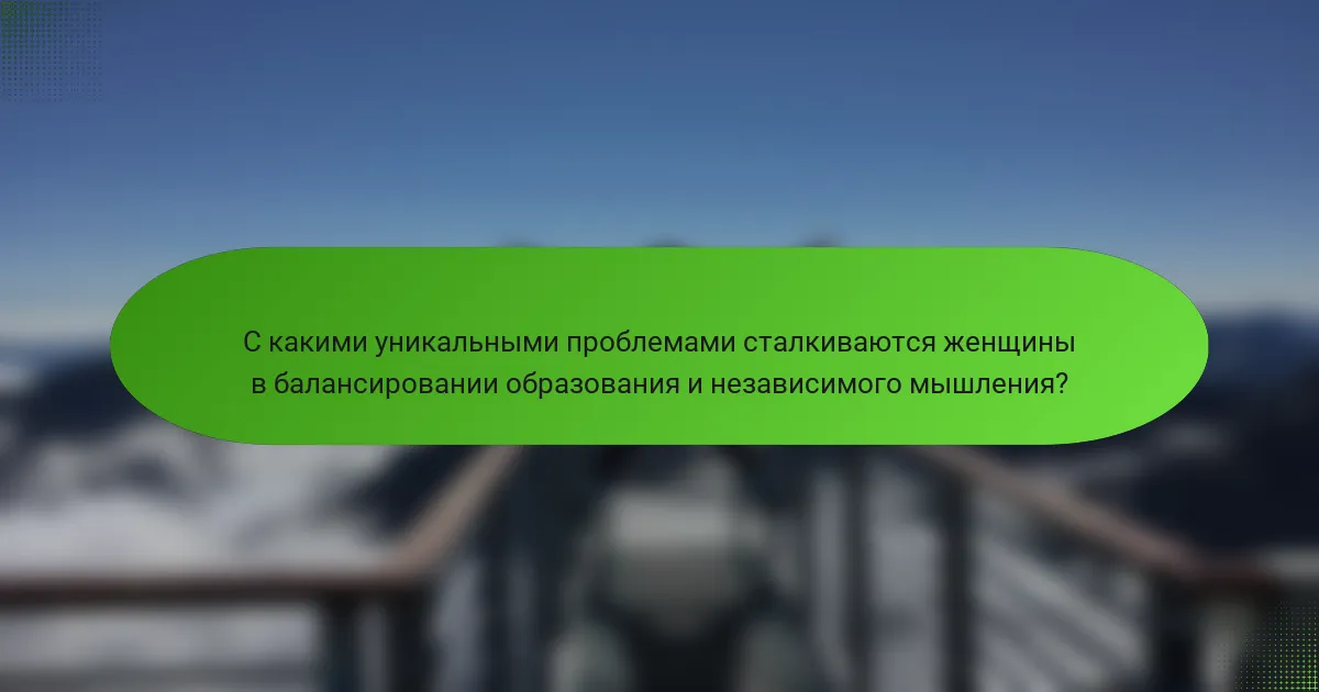 С какими уникальными проблемами сталкиваются женщины в балансировании образования и независимого мышления?