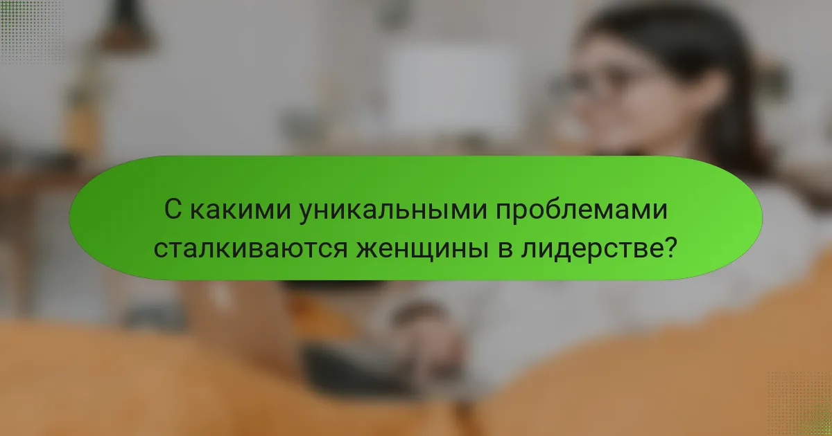 С какими уникальными проблемами сталкиваются женщины в лидерстве?