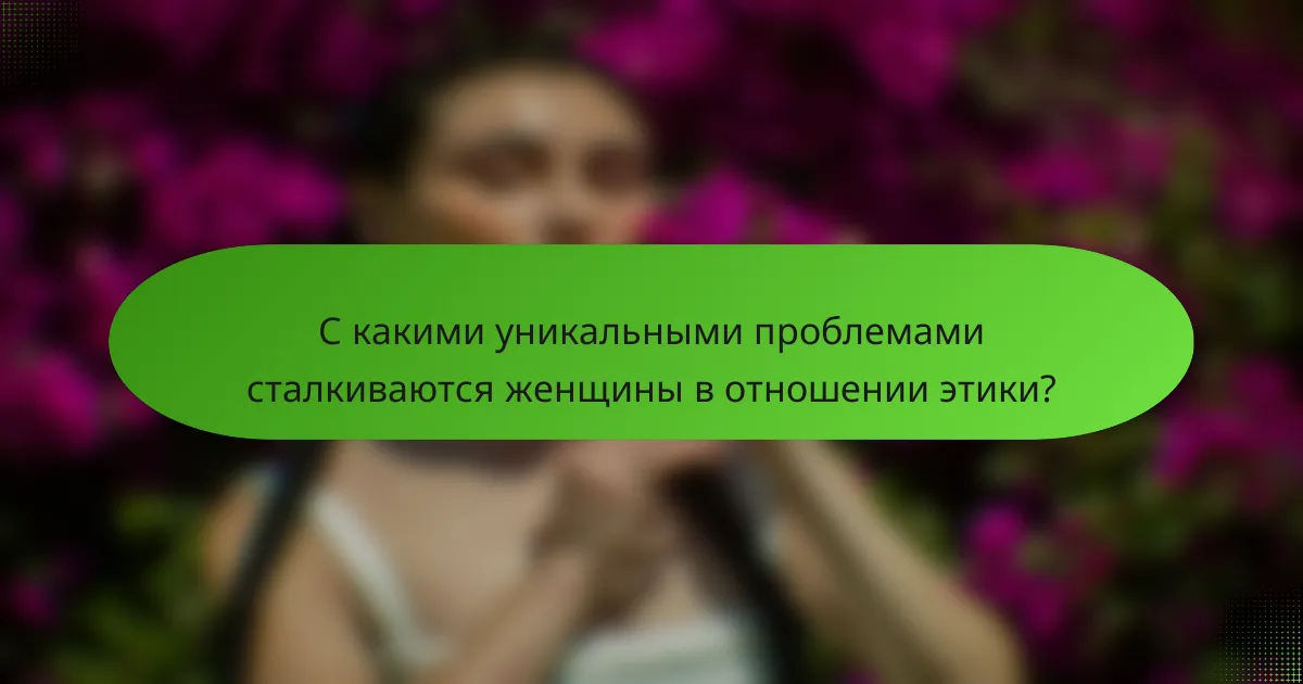 С какими уникальными проблемами сталкиваются женщины в отношении этики?