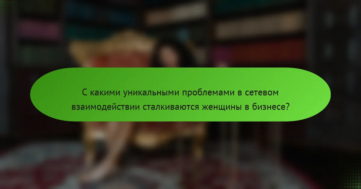 С какими уникальными проблемами в сетевом взаимодействии сталкиваются женщины в бизнесе?