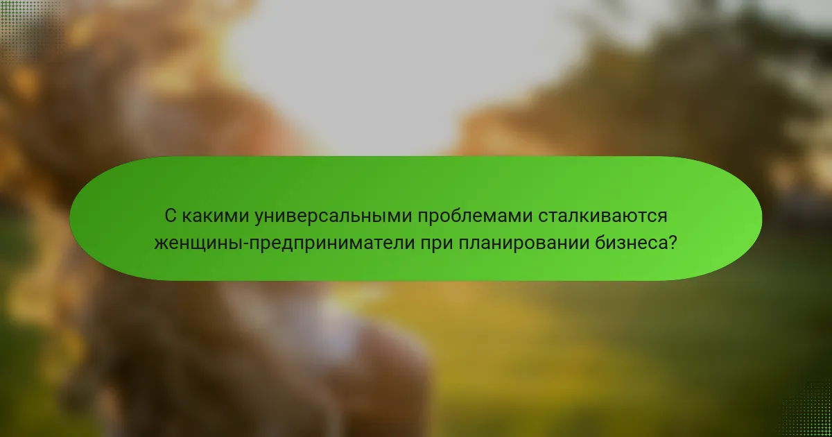 С какими универсальными проблемами сталкиваются женщины-предприниматели при планировании бизнеса?